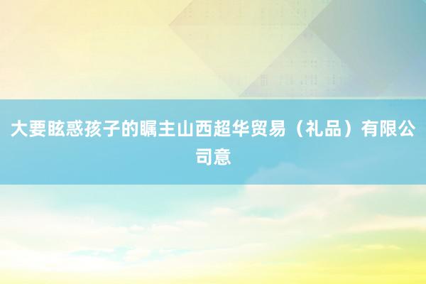 大要眩惑孩子的瞩主山西超华贸易(礼品)有限公司意