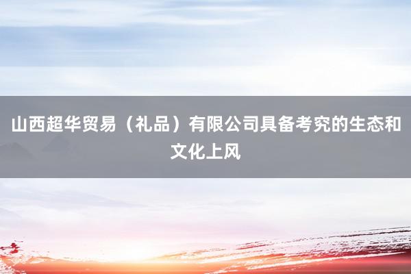 山西超华贸易（礼品）有限公司具备考究的生态和文化上风