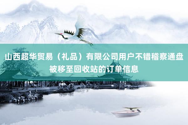 山西超华贸易（礼品）有限公司用户不错稽察通盘被移至回收站的订单信息